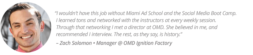 “I wouldn’t have this job without Miami Ad School and the Social Media Boot Camp. I learned tons and networked with the instructors at every weekly session.  Through that networking I met a director at OMD. She believed in me, and recommended I interview. The rest, as they say, is history.” – Zach Solomon • Manager @ OMD Ignition Factory